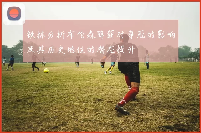 铁林分析布伦森降薪对争冠的影响及其历史地位的潜在提升