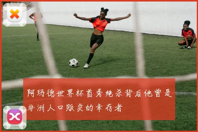 阿玛德世界杯首秀绝杀背后他曾是非洲人口贩卖的幸存者