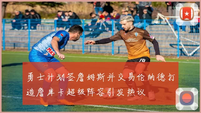 勇士计划签詹姆斯并交易伦纳德打造詹库卡超级阵容引发热议