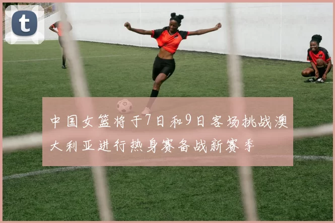 中国女篮将于7日和9日客场挑战澳大利亚进行热身赛备战新赛季