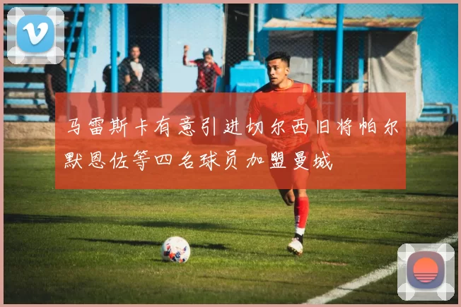 马雷斯卡有意引进切尔西旧将帕尔默恩佐等四名球员加盟曼城