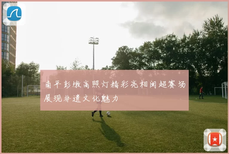 南平彭墩高照灯精彩亮相闽超赛场展现非遗文化魅力