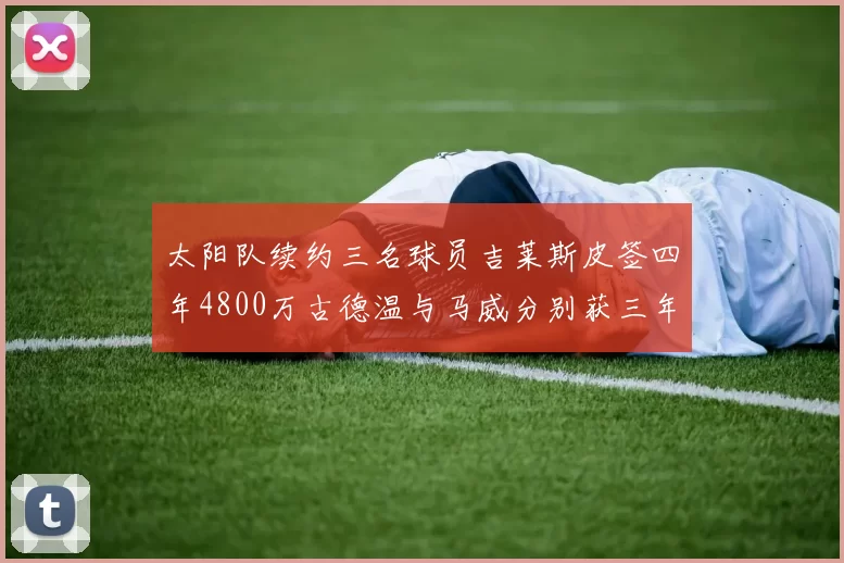 太阳队续约三名球员吉莱斯皮签四年4800万古德温与马威分别获三年合同