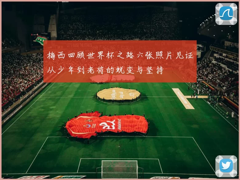 梅西回顾世界杯之路六张照片见证从少年到老将的蜕变与坚持