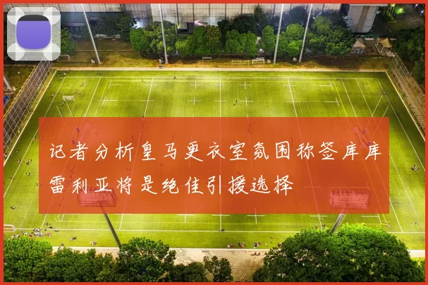 记者分析皇马更衣室氛围称签库库雷利亚将是绝佳引援选择