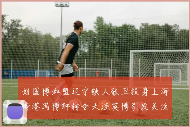 刘国博加盟辽宁铁人张卫投身上海海港冯博轩转会大连英博引发关注