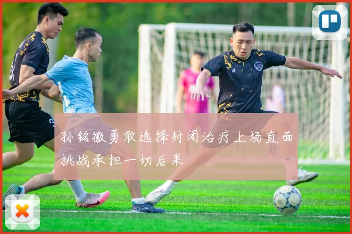 孙铭徽勇敢选择封闭治疗上场直面挑战承担一切后果