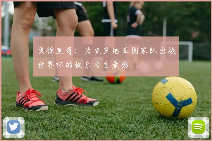 莫德里奇：为克罗地亚国家队出战世界杯的快乐与自豪感