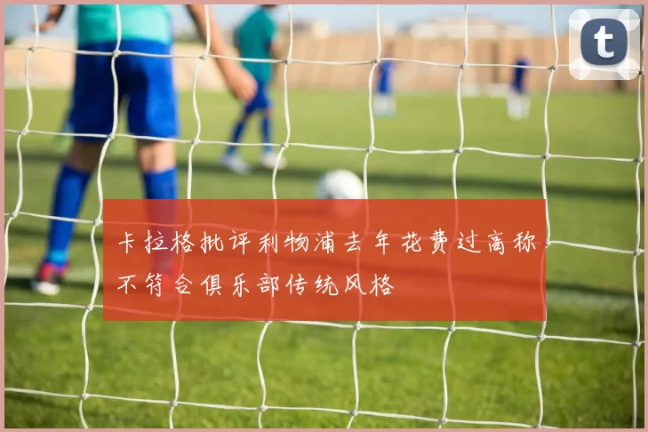 卡拉格批评利物浦去年花费过高称不符合俱乐部传统风格