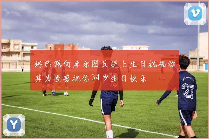 姆巴佩向库尔图瓦送上生日祝福称其为怪兽祝你34岁生日快乐