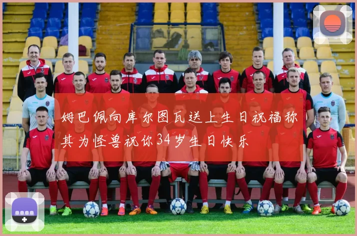 姆巴佩向库尔图瓦送上生日祝福称其为怪兽祝你34岁生日快乐
