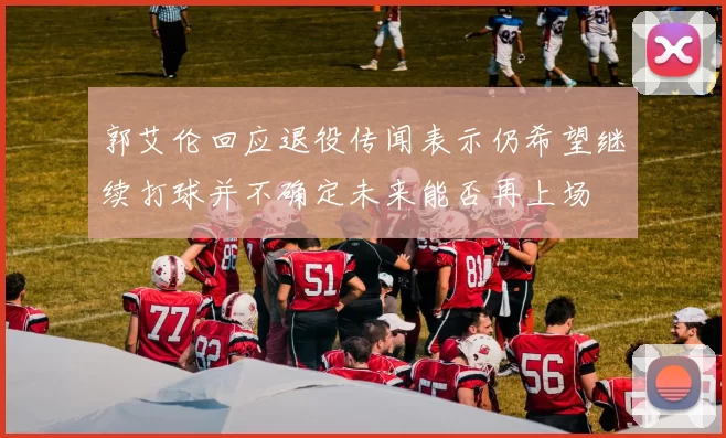 郭艾伦回应退役传闻表示仍希望继续打球并不确定未来能否再上场