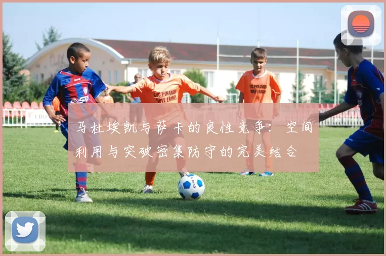 马杜埃凯与萨卡的良性竞争:空间利用与突破密集防守的完美结合