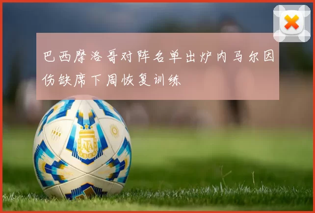 巴西摩洛哥对阵名单出炉内马尔因伤缺席下周恢复训练