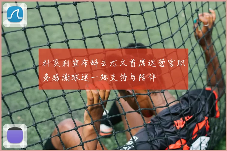 科莫利宣布辞去尤文首席运营官职务感谢球迷一路支持与陪伴