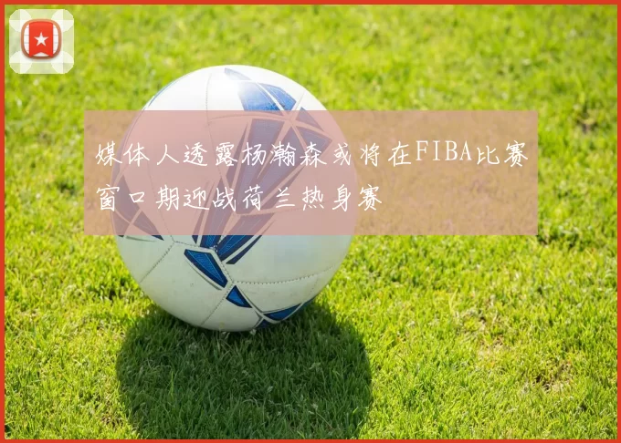 媒体人透露杨瀚森或将在FIBA比赛窗口期迎战荷兰热身赛