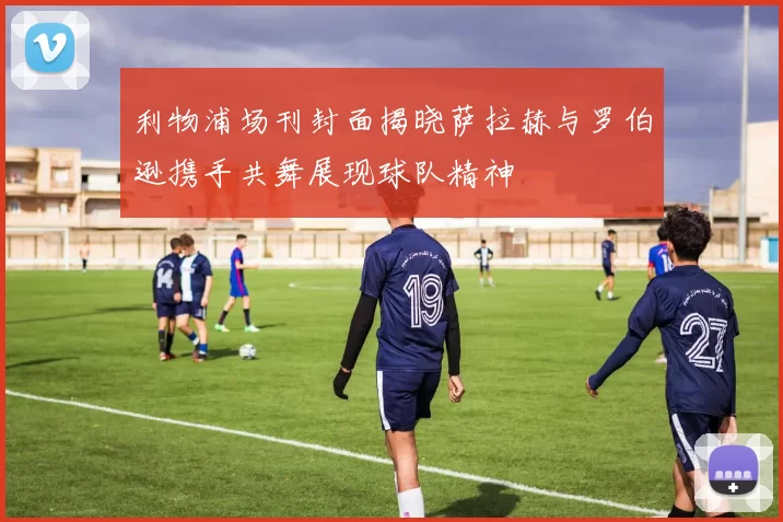 利物浦场刊封面揭晓萨拉赫与罗伯逊携手共舞展现球队精神