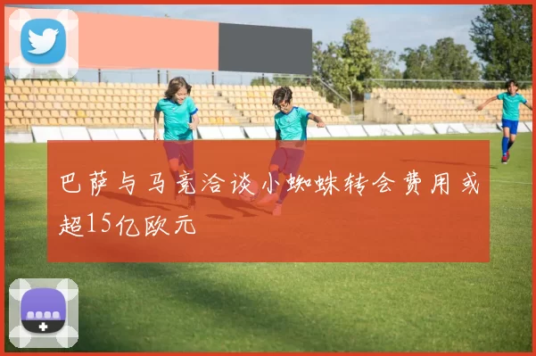 巴萨与马竞洽谈小蜘蛛转会费用或超15亿欧元