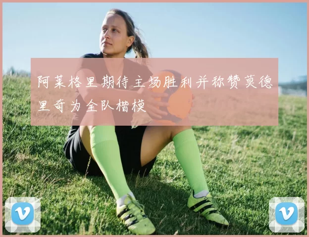 阿莱格里期待主场胜利并称赞莫德里奇为全队楷模