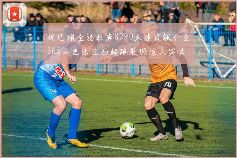 姆巴佩全场狂奔8290米速度飙升至365公里法兰西超跑展现惊人实力