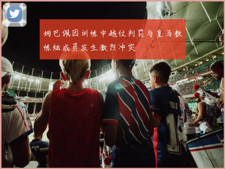 姆巴佩因训练中越位判罚与皇马教练组成员发生激烈冲突