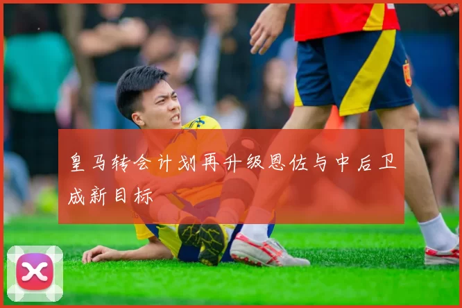 皇马转会计划再升级恩佐与中后卫成新目标