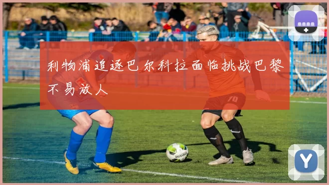 利物浦追逐巴尔科拉面临挑战巴黎不易放人