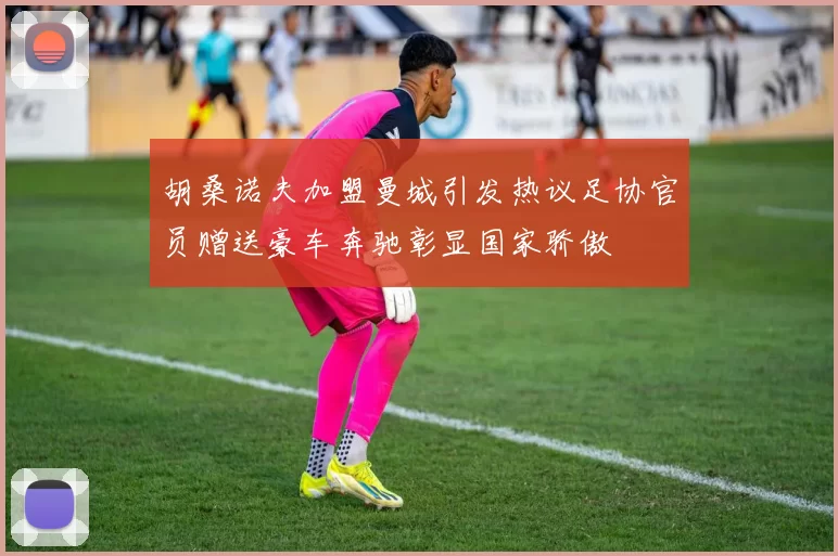 胡桑诺夫加盟曼城引发热议足协官员赠送豪车奔驰彰显国家骄傲