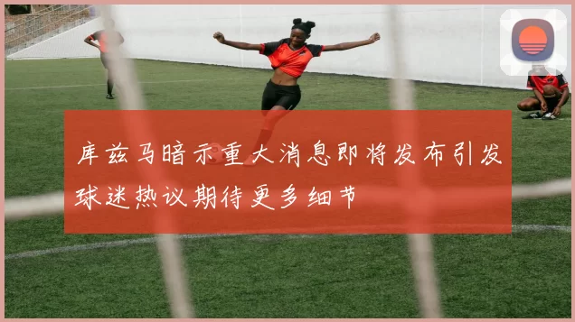 库兹马暗示重大消息即将发布引发球迷热议期待更多细节