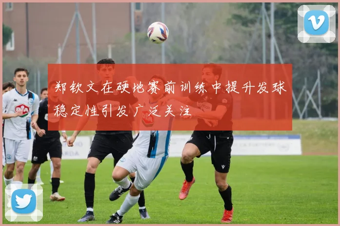 郑钦文在硬地赛前训练中提升发球稳定性引发广泛关注